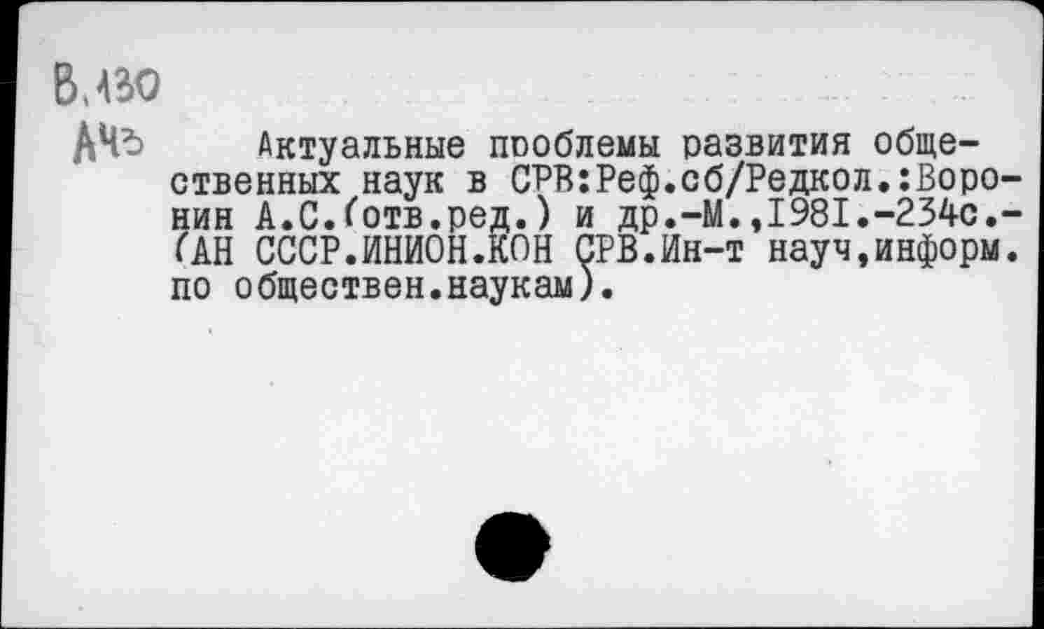 ﻿В, во
ДЧъ Актуальные проблемы развития общественных наук в СРВ:Реф.сб/Редкол,Воронин А.С.Готв.ред.) и др.-М.,1981.-234с.-(АН СССР.ИНИОН.КОН СРВ.Ин-т науч,информ, по обществен.наукам).